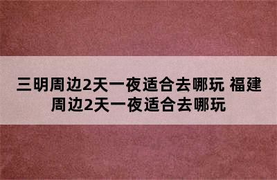 三明周边2天一夜适合去哪玩 福建周边2天一夜适合去哪玩